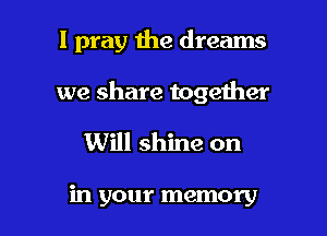 I pray the dreams

we share together
Will shine on

in your memory