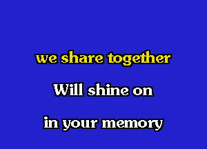 we share together

Will shine on

in your memory