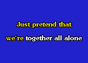 Just pretend that

we're together all alone