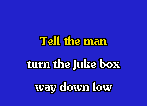 Tell the man

turn the juke box

way down low