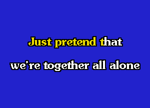Just pretend that

we're together all alone