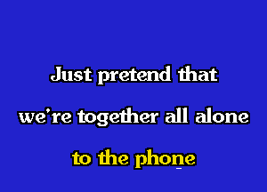 Just pretend that

we're together all alone

to the phone