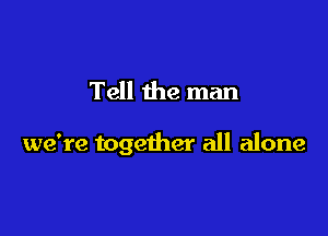 Tell the man

we're together all alone