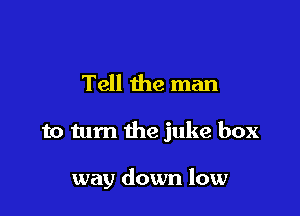 Tell the man

to tum the juke box

way down low
