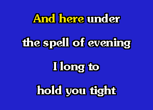 And here under

the spell of evening

I long to

hold you tight