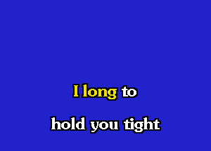 I long to

hold you tight