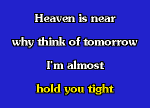 Heaven is near
why think of tomorrow

I'm almost

hold you tight