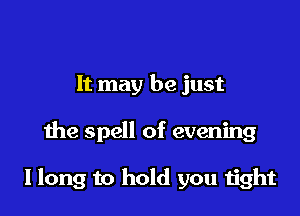 It may be just

the spell of evening

I long to hold you 1ight