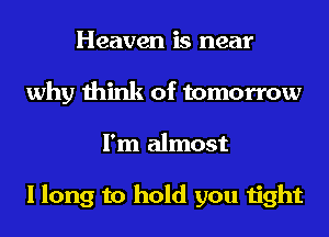 Heaven is near
why think of tomorrow
I'm almost

I long to hold you tight