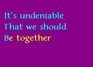 It's undeniable
That we should

Be together