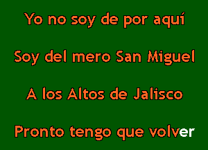 Yo no soy de por aqui

Soy del mero San Miguel

A los Altos de Jalisco

Pronto tengo que volver