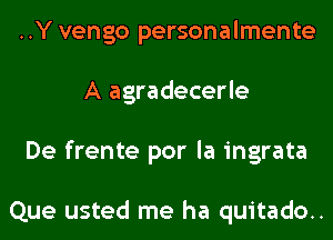 ..Y vengo personalmente
A agradecerle
De frente por la ingrata

Que usted me ha quitado..