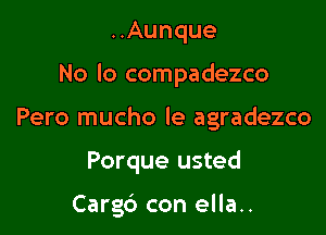 ..Aunque

No lo compadezco

Pero mucho le agradezco
Porque usted

Cargc') con ella..