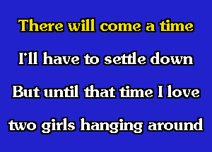 There will come a time
I'll have to settle down
But until that time I love

two girls hanging around