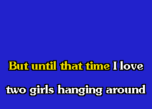 But until that time I love

two girls hanging around