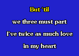 But Til

we three must part

I've twice as much love

in my heart