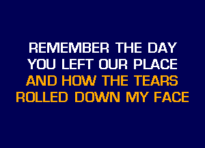 REMEMBER THE DAY

YOU LEFT OUR PLACE

AND HOW THE TEARS
ROLLED DOWN MY FACE