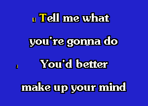 u Tell me what

you're gonna do

You'd better

make up your mind