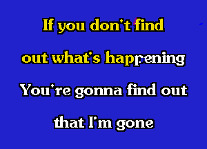 If you don't find
out what's happening
You're gonna find out

that I'm gone