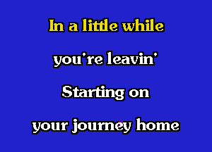 In a little while
you're leavin'

Starting on

your journey home