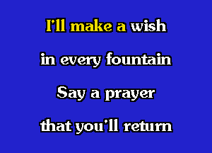 I'll make a wish
in every fountain

Say a prayer

that you'll return I