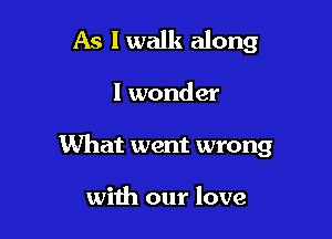 As I walk along

I wonder
What went wrong

with our love