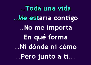 ..Toda una Vida
..Me estaria contigo
..No me importa

En quei forma
..Ni dc'mde ni cbmo
..Pero junto a ti...