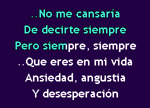 ..No me cansaria
De decirte siempre
Pero siempre, Siempre-
..Que eres en mi Vida
Ansiedad, angustia

Y desesperacidn l