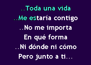 ..Toda una Vida
..Me estaria contigo
..No me importa

En quei forma
..Ni dc'mde ni cbmo
Pero junto a ti...