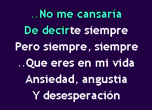 ..No me cansaria
De decirte siempre
Pero siempre, Siempre-
..Que eres en mi Vida
Ansiedad, angustia

Y desesperacidn l