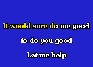 It would sure do me good

to do you good

Let me help