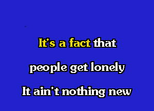 It's a fact ihat

people get lonely

It ain't nothing new