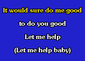 It would sure do me good
to do you good

Let me help

(Let me help baby)