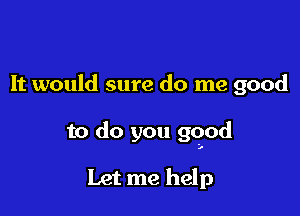 It would sure do me good

to do you good

Let me help