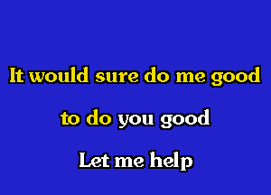 It would sure do me good

to do you good

Let me help