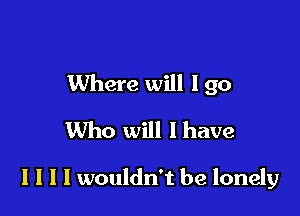 Where will I go

Who will I have

I I I I wouldn't be lonely