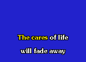 The cares of life

will fade away