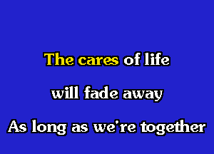 The cares of life

will fade away

As long as we're together