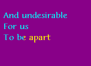 And undesirable
For us

To be apart