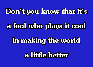 Don't you know that it's

a fool who plays it cool

In making the world

a little better