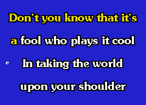 Don't you know that it's
a fool who plays it cool

a In taking the world

upon your shoulder