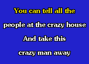 You can tell all the

people at the crazy house
And take this

crazy man away