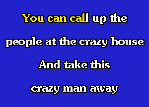 You can call up the
people at the crazy house

And take this

crazy man away