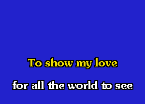 To show my love

for all the world to see