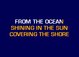 FROM THE OCEAN
SHINING IN THE SUN
COVERING THE SHORE