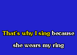 That's why I sing because

she wears my ring
