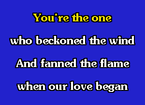 You're the one

who beckoned the wind
And fanned the flame

when our love began