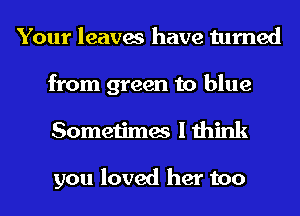Your leaves have turned
from green to blue
Sometimes I think

you loved her too