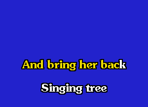 And bring her back

Singing tree