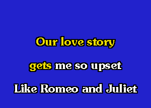 Our love story

gets me so upset

Like Romeo and Juliet